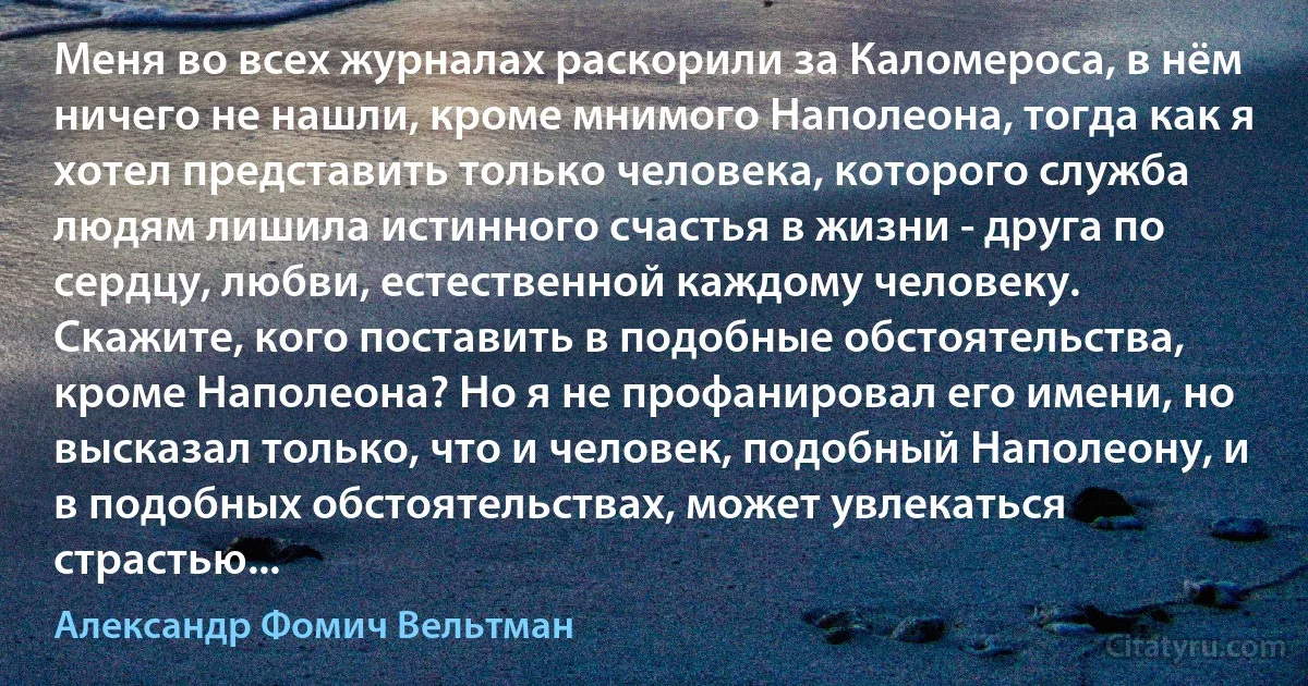 Меня во всех журналах раскорили за Каломероса, в нём ничего не нашли, кроме мнимого Наполеона, тогда как я хотел представить только человека, которого служба людям лишила истинного счастья в жизни - друга по сердцу, любви, естественной каждому человеку. Скажите, кого поставить в подобные обстоятельства, кроме Наполеона? Но я не профанировал его имени, но высказал только, что и человек, подобный Наполеону, и в подобных обстоятельствах, может увлекаться страстью... (Александр Фомич Вельтман)