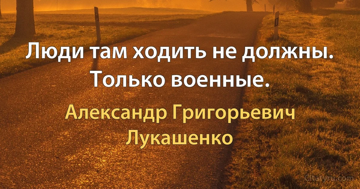 Люди там ходить не должны. Только военные. (Александр Григорьевич Лукашенко)