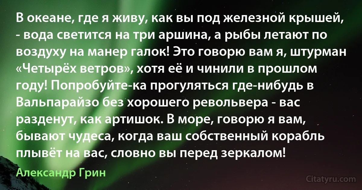 В океане, где я живу, как вы под железной крышей, - вода светится на три аршина, а рыбы летают по воздуху на манер галок! Это говорю вам я, штурман «Четырёх ветров», хотя её и чинили в прошлом году! Попробуйте-ка прогуляться где-нибудь в Вальпарайзо без хорошего револьвера - вас разденут, как артишок. В море, говорю я вам, бывают чудеса, когда ваш собственный корабль плывёт на вас, словно вы перед зеркалом! (Александр Грин)