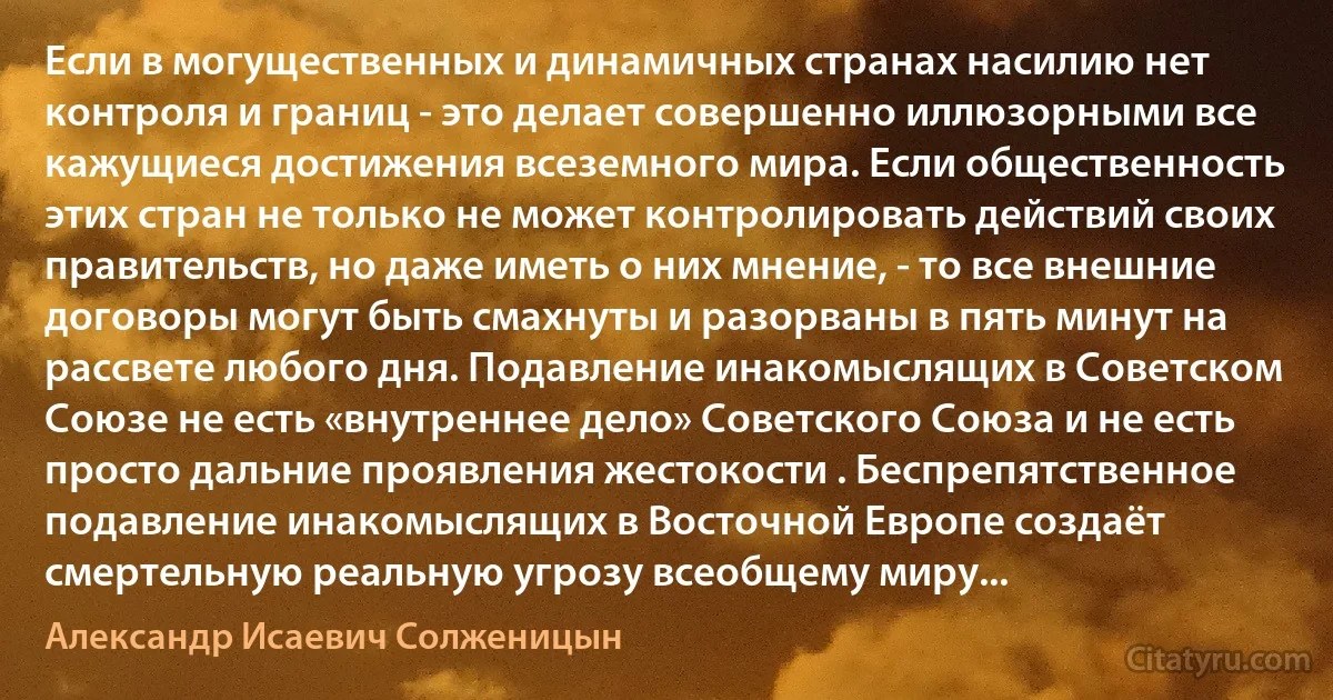 Если в могущественных и динамичных странах насилию нет контроля и границ - это делает совершенно иллюзорными все кажущиеся достижения всеземного мира. Если общественность этих стран не только не может контролировать действий своих правительств, но даже иметь о них мнение, - то все внешние договоры могут быть смахнуты и разорваны в пять минут на рассвете любого дня. Подавление инакомыслящих в Советском Союзе не есть «внутреннее дело» Советского Союза и не есть просто дальние проявления жестокости . Беспрепятственное подавление инакомыслящих в Восточной Европе создаёт смертельную реальную угрозу всеобщему миру... (Александр Исаевич Солженицын)