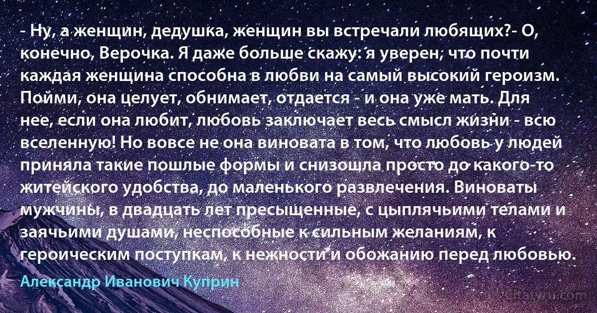 - Ну, а женщин, дедушка, женщин вы встречали любящих?- О, конечно, Верочка. Я даже больше скажу: я уверен, что почти каждая женщина способна в любви на самый высокий героизм. Пойми, она целует, обнимает, отдается - и она уже мать. Для нее, если она любит, любовь заключает весь смысл жизни - всю вселенную! Но вовсе не она виновата в том, что любовь у людей приняла такие пошлые формы и снизошла просто до какого-то житейского удобства, до маленького развлечения. Виноваты мужчины, в двадцать лет пресыщенные, с цыплячьими телами и заячьими душами, неспособные к сильным желаниям, к героическим поступкам, к нежности и обожанию перед любовью. (Александр Иванович Куприн)