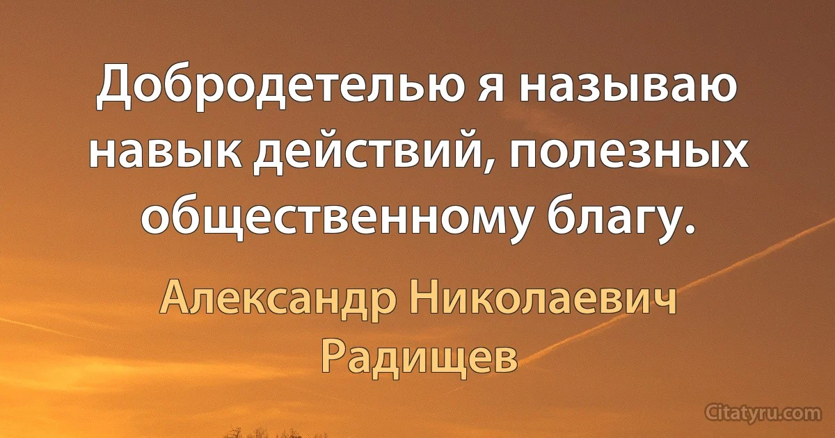 Добродетелью я называю навык действий, полезных общественному благу. (Александр Николаевич Радищев)