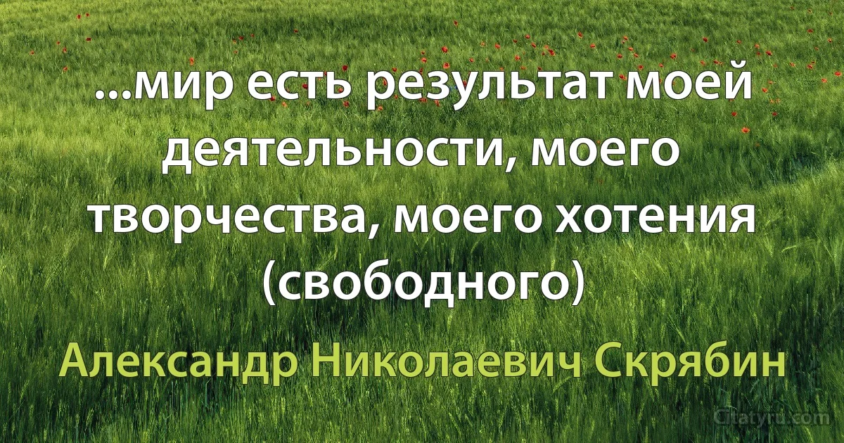 ...мир есть результат моей деятельности, моего творчества, моего хотения (свободного) (Александр Николаевич Скрябин)