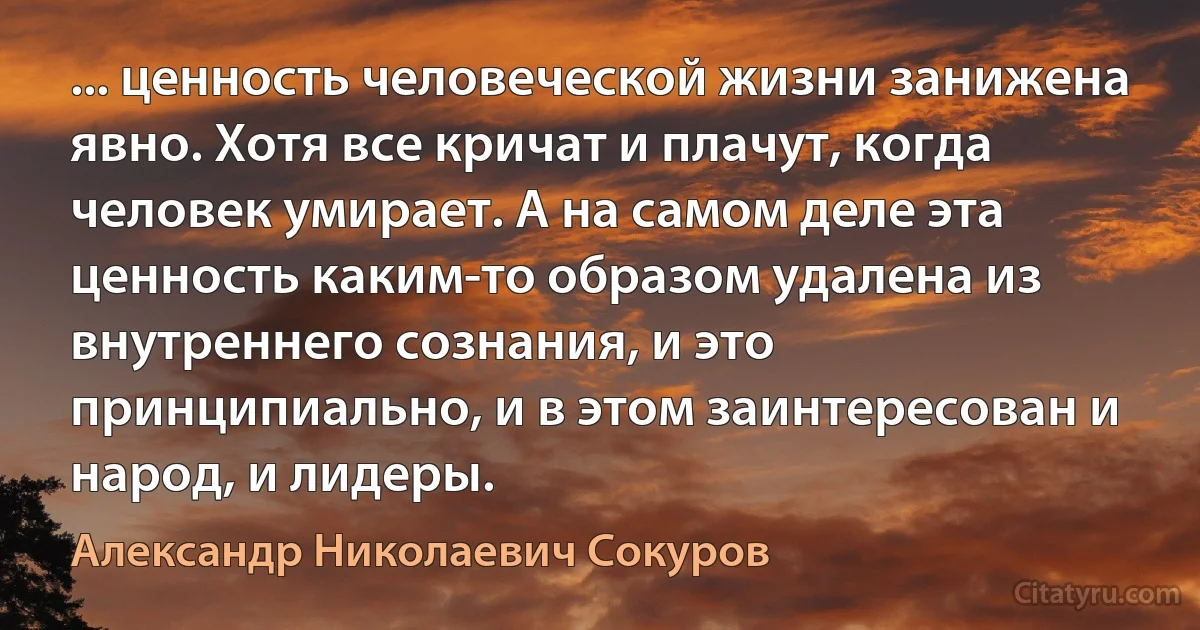 ... ценность человеческой жизни занижена явно. Хотя все кричат и плачут, когда человек умирает. А на самом деле эта ценность каким-то образом удалена из внутреннего сознания, и это принципиально, и в этом заинтересован и народ, и лидеры. (Александр Николаевич Сокуров)