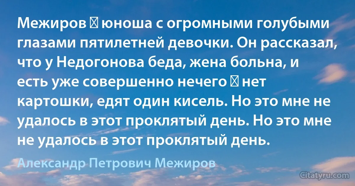 Межиров ― юноша с огромными голубыми глазами пятилетней девочки. Он рассказал, что у Недогонова беда, жена больна, и есть уже совершенно нечего ― нет картошки, едят один кисель. Но это мне не удалось в этот проклятый день. Но это мне не удалось в этот проклятый день. (Александр Петрович Межиров)