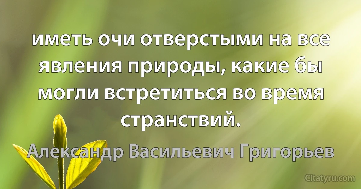 иметь очи отверстыми на все явления природы, какие бы могли встретиться во время странствий. (Александр Васильевич Григорьев)