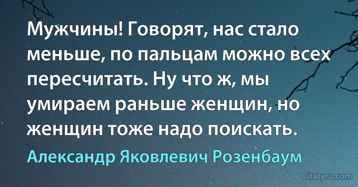 Мужчины! Говорят, нас стало меньше, по пальцам можно всех пересчитать. Ну что ж, мы умираем раньше женщин, но женщин тоже надо поискать. (Александр Яковлевич Розенбаум)