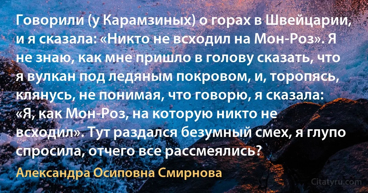 Говорили (у Карамзиных) о горах в Швейцарии, и я сказала: «Никто не всходил на Мон-Роз». Я не знаю, как мне пришло в голову сказать, что я вулкан под ледяным покровом, и, торопясь, клянусь, не понимая, что говорю, я сказала: «Я, как Мон-Роз, на которую никто не всходил». Тут раздался безумный смех, я глупо спросила, отчего все рассмеялись? (Александра Осиповна Смирнова)