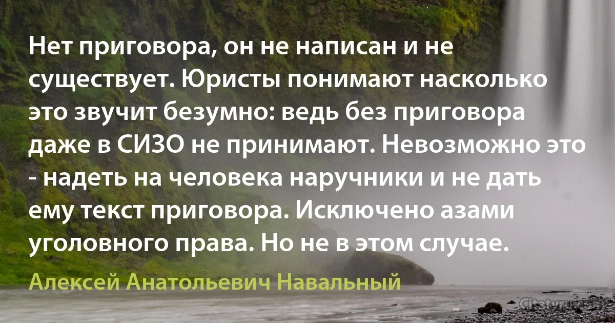 Нет приговора, он не написан и не существует. Юристы понимают насколько это звучит безумно: ведь без приговора даже в СИЗО не принимают. Невозможно это - надеть на человека наручники и не дать ему текст приговора. Исключено азами уголовного права. Но не в этом случае. (Алексей Анатольевич Навальный)