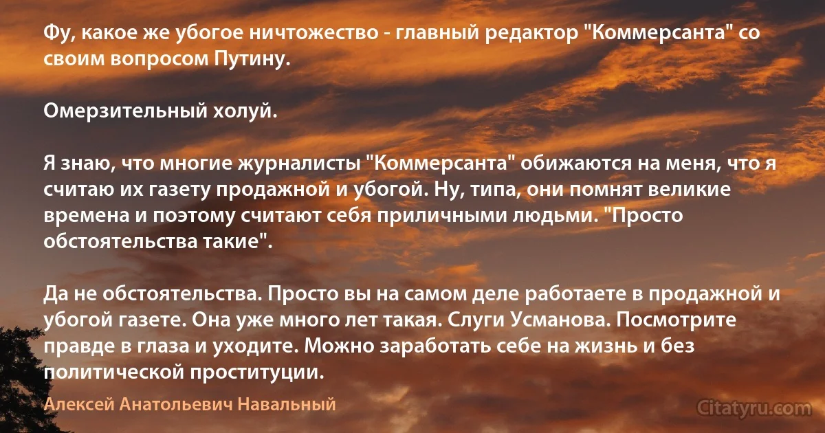 Фу, какое же убогое ничтожество - главный редактор "Коммерсанта" со своим вопросом Путину.

Омерзительный холуй.

Я знаю, что многие журналисты "Коммерсанта" обижаются на меня, что я считаю их газету продажной и убогой. Ну, типа, они помнят великие времена и поэтому считают себя приличными людьми. "Просто обстоятельства такие".

Да не обстоятельства. Просто вы на самом деле работаете в продажной и убогой газете. Она уже много лет такая. Слуги Усманова. Посмотрите правде в глаза и уходите. Можно заработать себе на жизнь и без политической проституции. (Алексей Анатольевич Навальный)