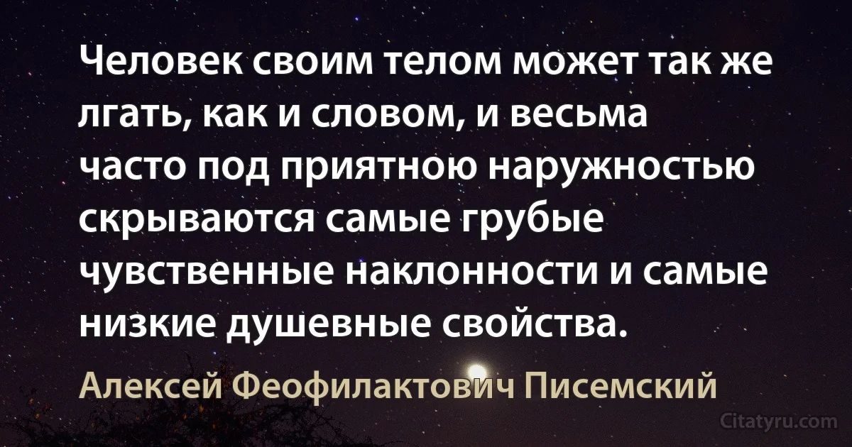 Человек своим телом может так же лгать, как и словом, и весьма часто под приятною наружностью скрываются самые грубые чувственные наклонности и самые низкие душевные свойства. (Алексей Феофилактович Писемский)