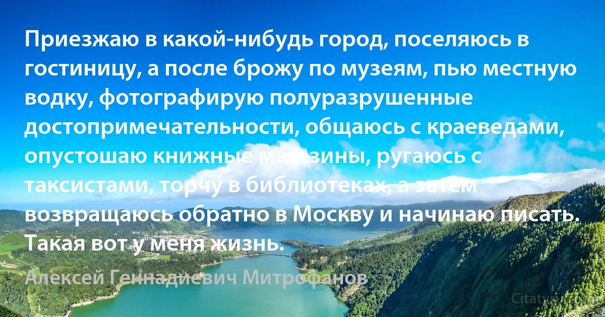 Приезжаю в какой-нибудь город, поселяюсь в гостиницу, а после брожу по музеям, пью местную водку, фотографирую полуразрушенные достопримечательности, общаюсь с краеведами, опустошаю книжные магазины, ругаюсь с таксистами, торчу в библиотеках, а затем возвращаюсь обратно в Москву и начинаю писать. Такая вот у меня жизнь. (Алексей Геннадиевич Митрофанов)