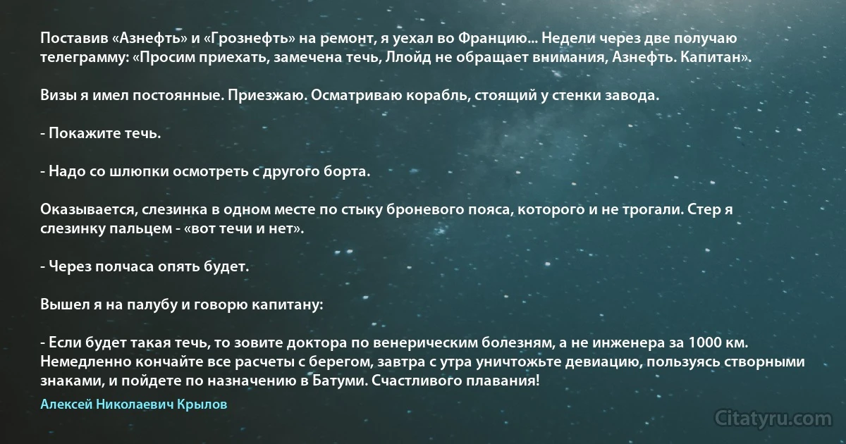 Поставив «Азнефть» и «Грознефть» на ремонт, я уехал во Францию... Недели через две получаю телеграмму: «Просим приехать, замечена течь, Ллойд не обращает внимания, Азнефть. Капитан».

Визы я имел постоянные. Приезжаю. Осматриваю корабль, стоящий у стенки завода.

- Покажите течь.

- Надо со шлюпки осмотреть с другого борта.

Оказывается, слезинка в одном месте по стыку броневого пояса, которого и не трогали. Стер я слезинку пальцем - «вот течи и нет».

- Через полчаса опять будет.

Вышел я на палубу и говорю капитану:

- Если будет такая течь, то зовите доктора по венерическим болезням, а не инженера за 1000 км. Немедленно кончайте все расчеты с берегом, завтра с утра уничтожьте девиацию, пользуясь створными знаками, и пойдете по назначению в Батуми. Счастливого плавания! (Алексей Николаевич Крылов)