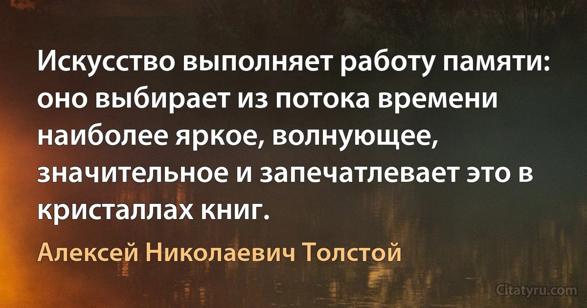 Искусство выполняет работу памяти: оно выбирает из потока времени наиболее яркое, волнующее, значительное и запечатлевает это в кристаллах книг. (Алексей Николаевич Толстой)