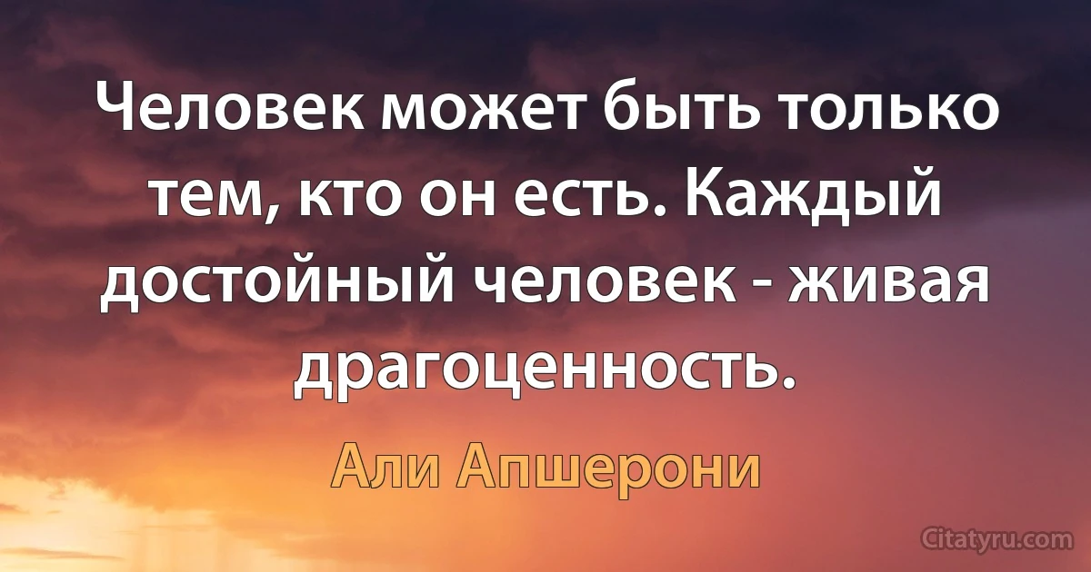 Человек может быть только тем, кто он есть. Каждый достойный человек - живая драгоценность. (Али Апшерони)