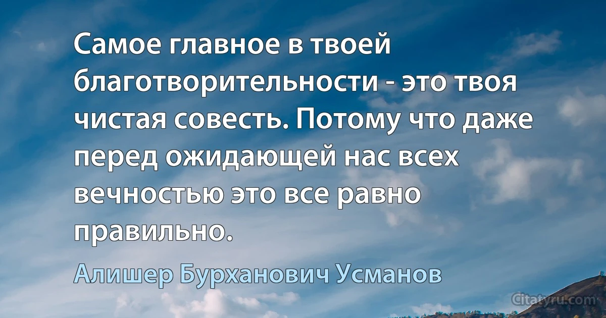 Самое главное в твоей благотворительности - это твоя чистая совесть. Потому что даже перед ожидающей нас всех вечностью это все равно правильно. (Алишер Бурханович Усманов)