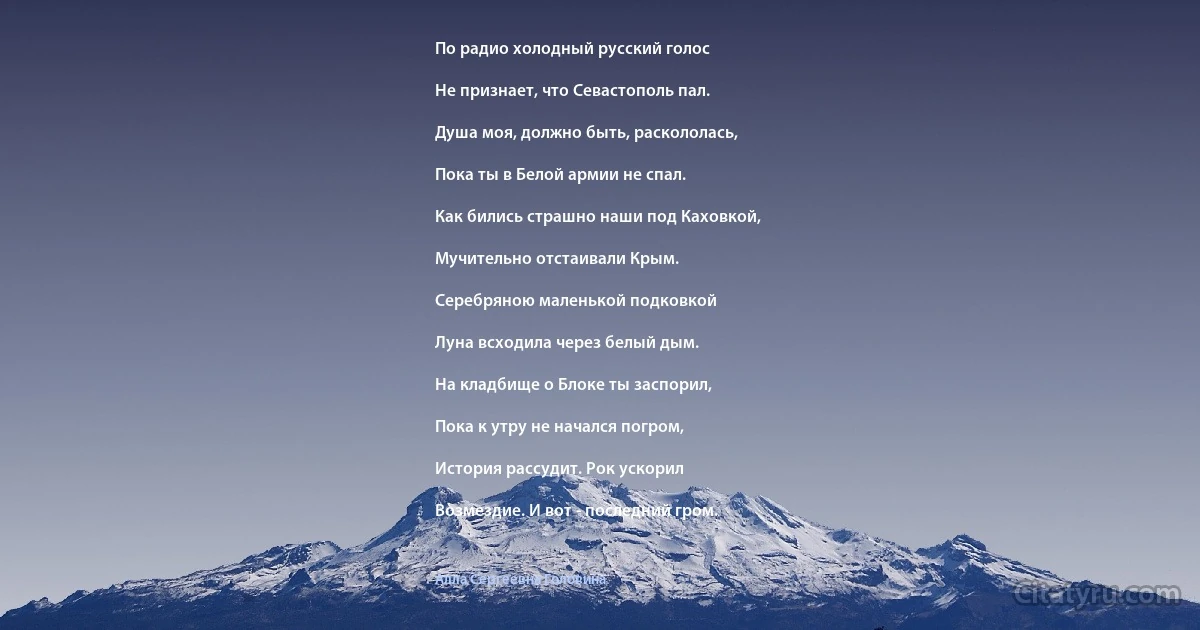 По радио холодный русский голос

Не признает, что Севастополь пал.

Душа моя, должно быть, раскололась,

Пока ты в Белой армии не спал.

Как бились страшно наши под Каховкой,

Мучительно отстаивали Крым.

Серебряною маленькой подковкой

Луна всходила через белый дым.

На кладбище о Блоке ты заспорил,

Пока к утру не начался погром,

История рассудит. Рок ускорил

Возмездие. И вот - последний гром. (Алла Сергеевна Головина)