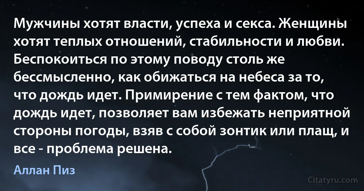 Мужчины хотят власти, успеха и секса. Женщины хотят теплых отношений, стабильности и любви. Беспокоиться по этому поводу столь же бессмысленно, как обижаться на небеса за то, что дождь идет. Примирение с тем фактом, что дождь идет, позволяет вам избежать неприятной стороны погоды, взяв с собой зонтик или плащ, и все - проблема решена. (Аллан Пиз)