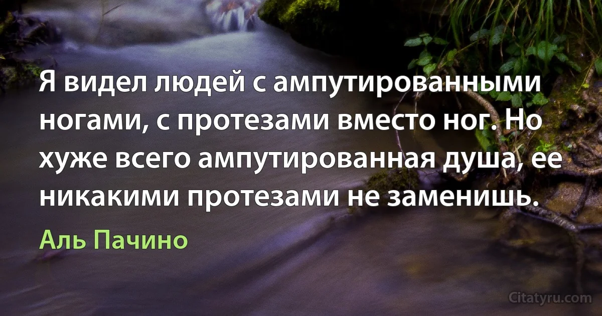 Я видел людей с ампутированными ногами, с протезами вместо ног. Но 
хуже всего ампутированная душа, ее никакими протезами не заменишь. (Аль Пачино)