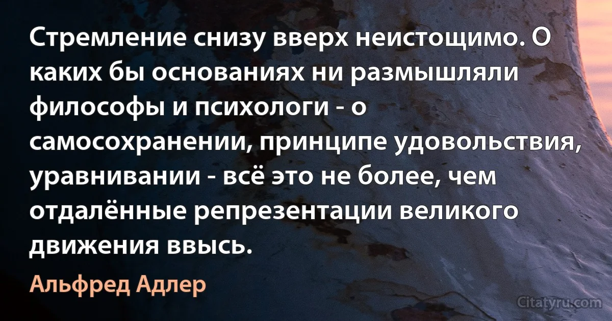 Стремление снизу вверх неистощимо. О каких бы основаниях ни размышляли философы и психологи - о самосохранении, принципе удовольствия, уравнивании - всё это не более, чем отдалённые репрезентации великого движения ввысь. (Альфред Адлер)