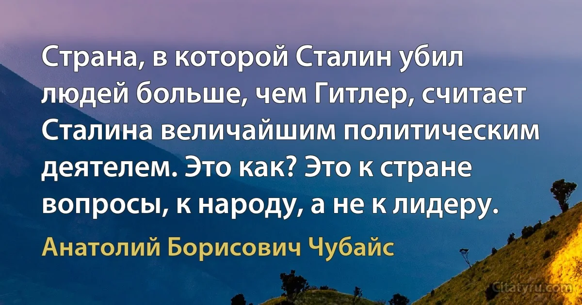 Страна, в которой Сталин убил людей больше, чем Гитлер, считает Сталина величайшим политическим деятелем. Это как? Это к стране вопросы, к народу, а не к лидеру. (Анатолий Борисович Чубайс)