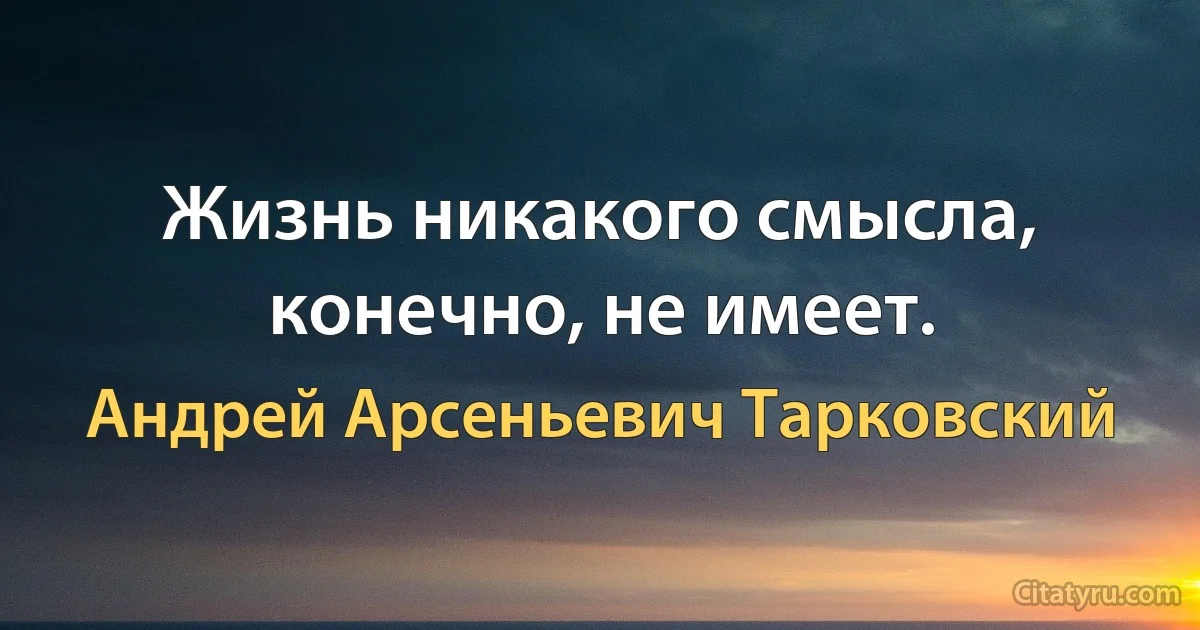 Жизнь никакого смысла, конечно, не имеет. (Андрей Арсеньевич Тарковский)