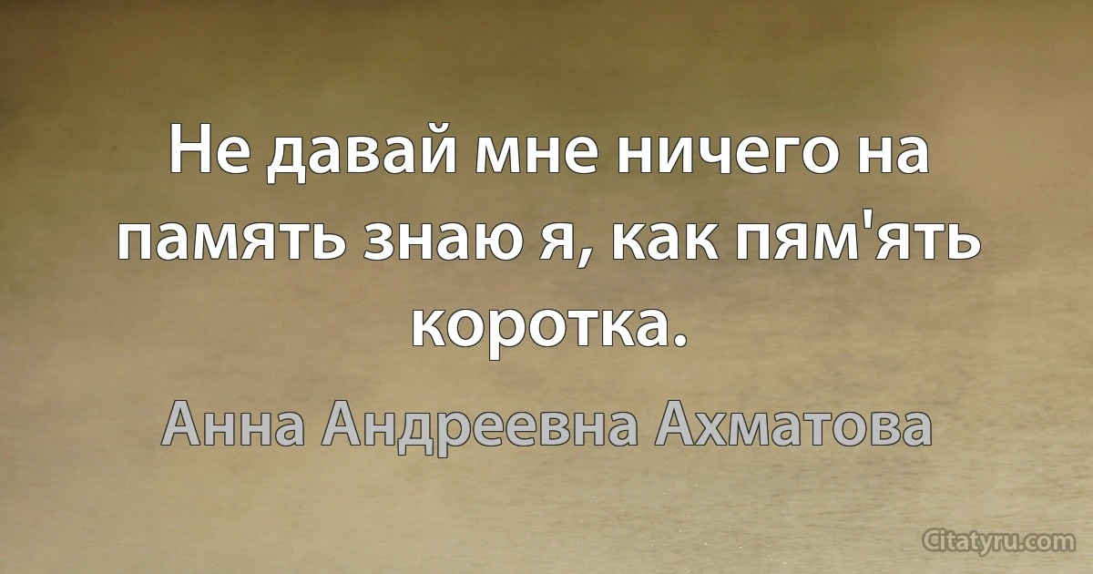 Не давай мне ничего на память знаю я, как пям'ять коротка. (Анна Андреевна Ахматова)