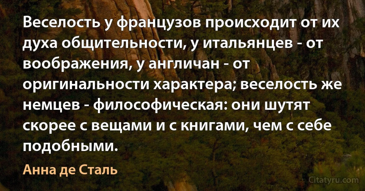 Веселость у французов происходит от их духа общительности, у итальянцев - от воображения, у англичан - от оригинальности характера; веселость же немцев - философическая: они шутят скорее с вещами и с книгами, чем с себе подобными. (Анна де Сталь)