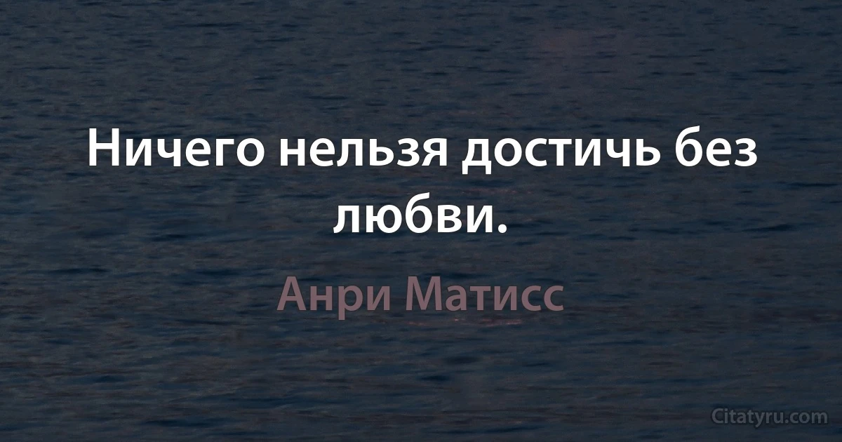 Ничего нельзя достичь без любви. (Анри Матисс)