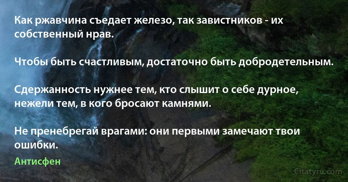 Как ржавчина съедает железо, так завистников - их собственный нрав.

Чтобы быть счастливым, достаточно быть добродетельным.

Сдержанность нужнее тем, кто слышит о себе дурное, нежели тем, в кого бросают камнями.

Не пренебрегай врагами: они первыми замечают твои ошибки. (Антисфен)