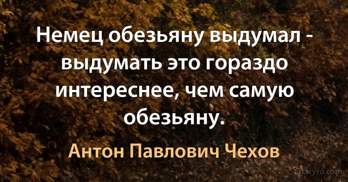 Немец обезьяну выдумал - выдумать это гораздо интереснее, чем самую обезьяну. (Антон Павлович Чехов)