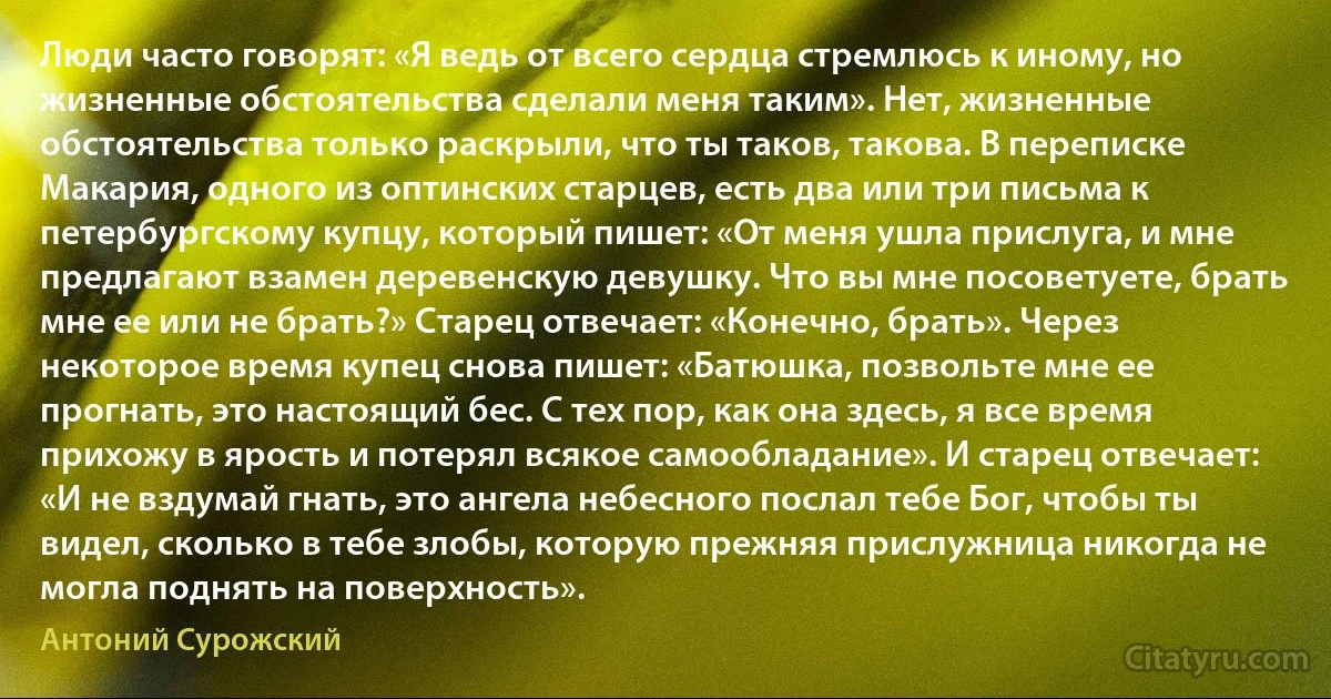 Люди часто говорят: «Я ведь от всего сердца стремлюсь к иному, но жизненные обстоятельства сделали меня таким». Нет, жизненные обстоятельства только раскрыли, что ты таков, такова. В переписке Макария, одного из оптинских старцев, есть два или три письма к петербургскому купцу, который пишет: «От меня ушла прислуга, и мне предлагают взамен деревенскую девушку. Что вы мне посоветуете, брать мне ее или не брать?» Старец отвечает: «Конечно, брать». Через некоторое время купец снова пишет: «Батюшка, позвольте мне ее прогнать, это настоящий бес. С тех пор, как она здесь, я все время прихожу в ярость и потерял всякое самообладание». И старец отвечает: «И не вздумай гнать, это ангела небесного послал тебе Бог, чтобы ты видел, сколько в тебе злобы, которую прежняя прислужница никогда не могла поднять на поверхность». (Антоний Сурожский)