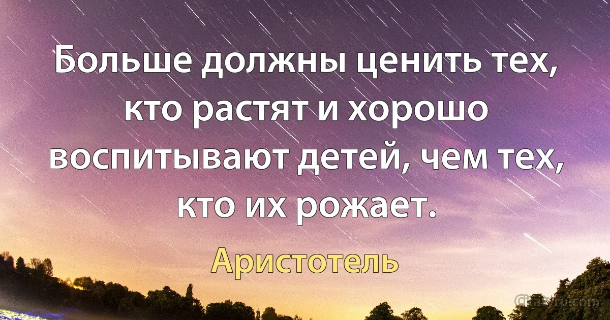 Больше должны ценить тех, кто растят и хорошо воспитывают детей, чем тех, кто их рожает. (Аристотель)