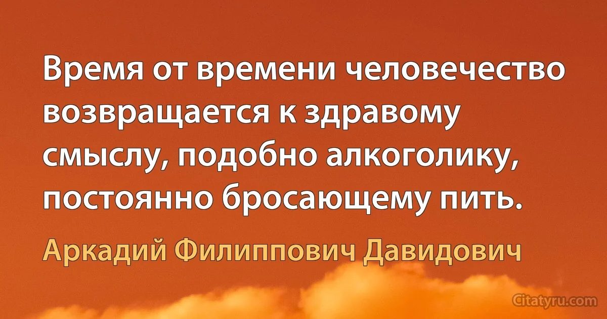 Время от времени человечество возвращается к здравому смыслу, подобно алкоголику, постоянно бросающему пить. (Аркадий Филиппович Давидович)