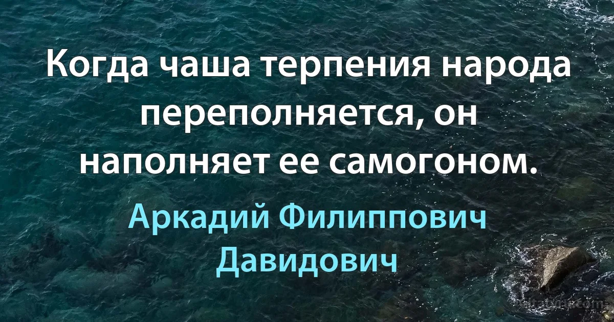 Когда чаша терпения народа переполняется, он наполняет ее самогоном. (Аркадий Филиппович Давидович)