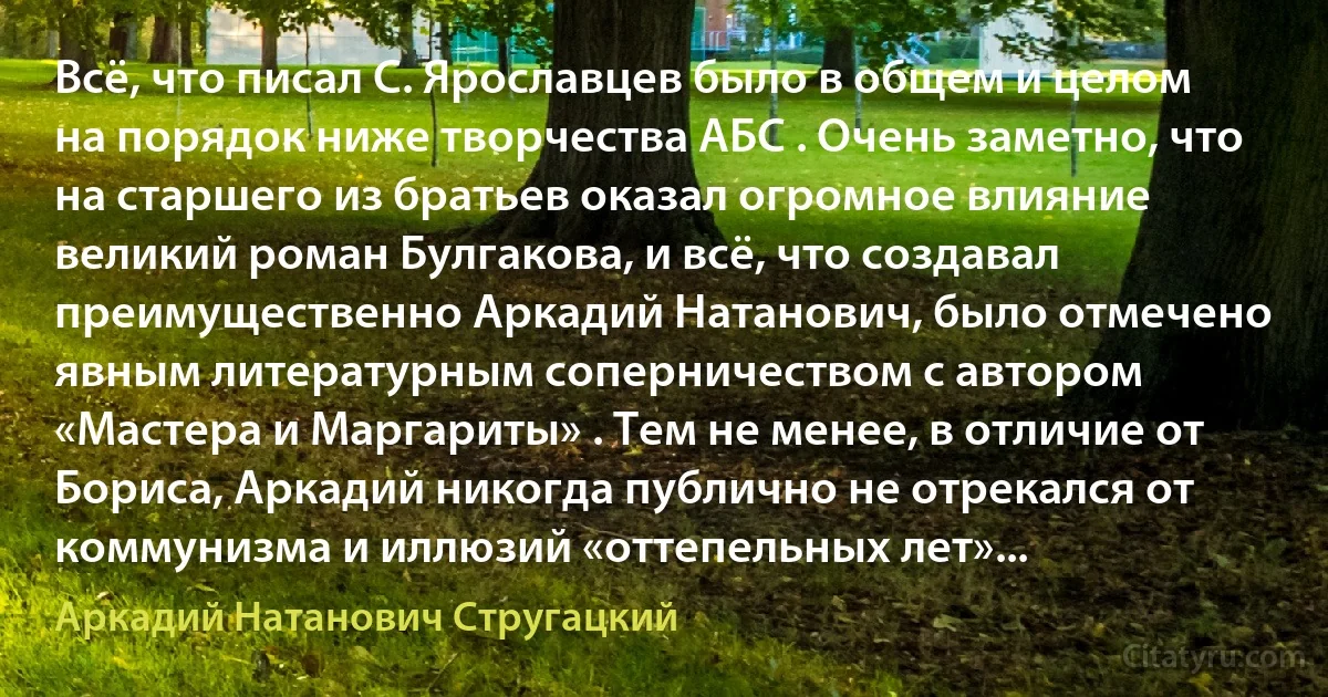 Всё, что писал С. Ярославцев было в общем и целом на порядок ниже творчества АБС . Очень заметно, что на старшего из братьев оказал огромное влияние великий роман Булгакова, и всё, что создавал преимущественно Аркадий Натанович, было отмечено явным литературным соперничеством с автором «Мастера и Маргариты» . Тем не менее, в отличие от Бориса, Аркадий никогда публично не отрекался от коммунизма и иллюзий «оттепельных лет»... (Аркадий Натанович Стругацкий)