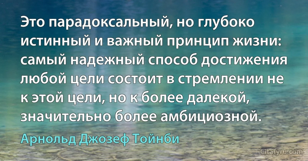 Это парадоксальный, но глубоко истинный и важный принцип жизни: самый надежный способ достижения любой цели состоит в стремлении не к этой цели, но к более далекой, значительно более амбициозной. (Арнольд Джозеф Тойнби)