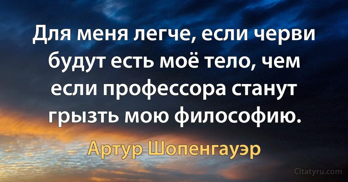 Для меня легче, если черви будут есть моё тело, чем если профессора станут грызть мою философию. (Артур Шопенгауэр)