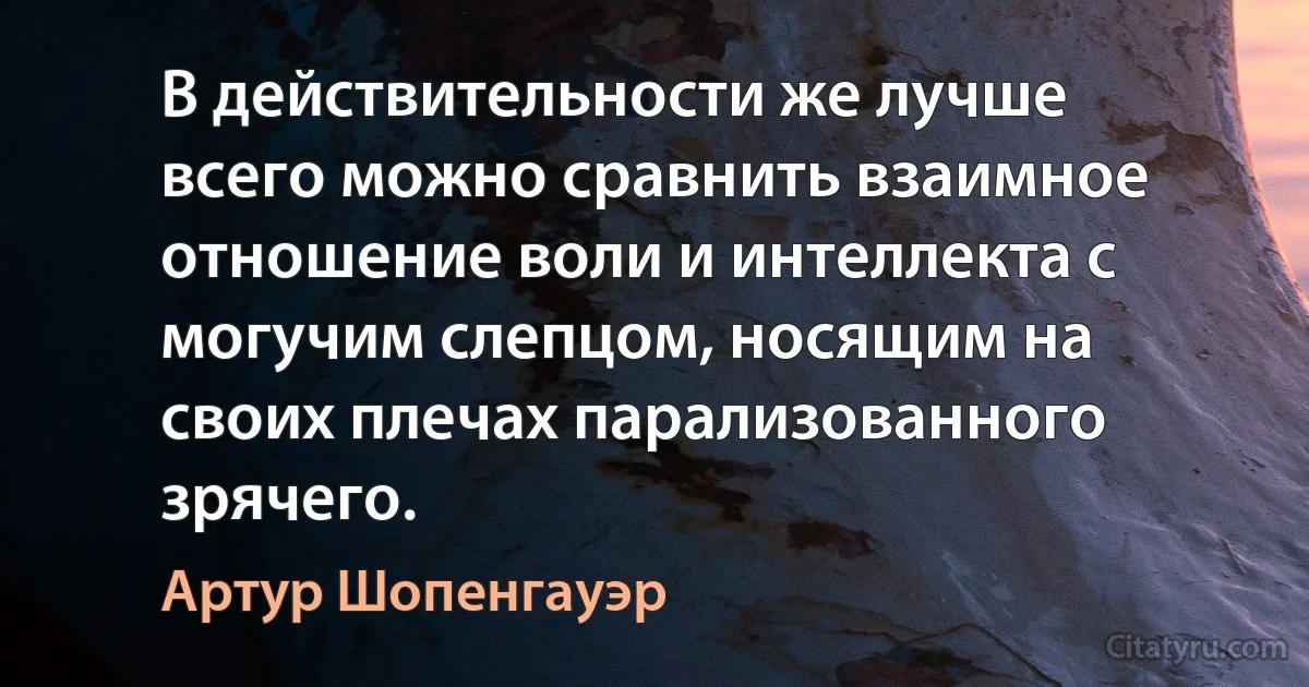 В действительности же лучше всего можно сравнить взаимное отношение воли и интеллекта с могучим слепцом, носящим на своих плечах парализованного зрячего. (Артур Шопенгауэр)