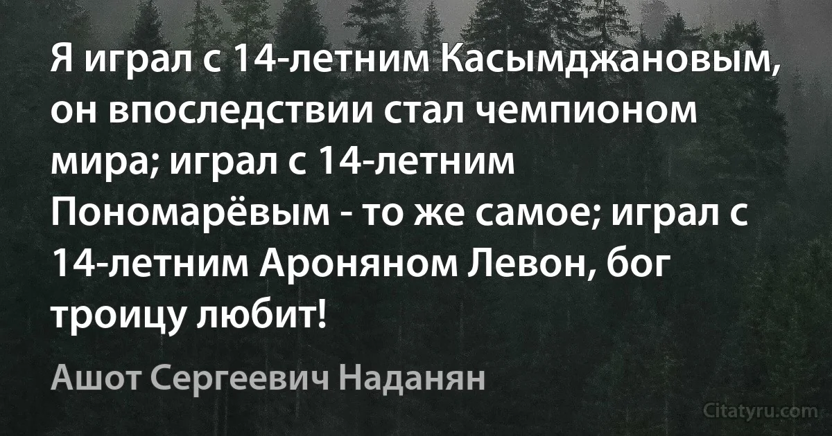 Я играл с 14-летним Касымджановым, он впоследствии стал чемпионом мира; играл с 14-летним Пономарёвым - то же самое; играл с 14-летним Ароняном Левон, бог троицу любит! (Ашот Сергеевич Наданян)