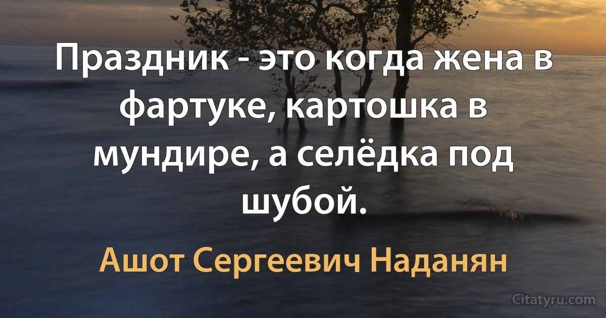 Праздник - это когда жена в фартуке, картошка в мундире, а селёдка под шубой. (Ашот Сергеевич Наданян)