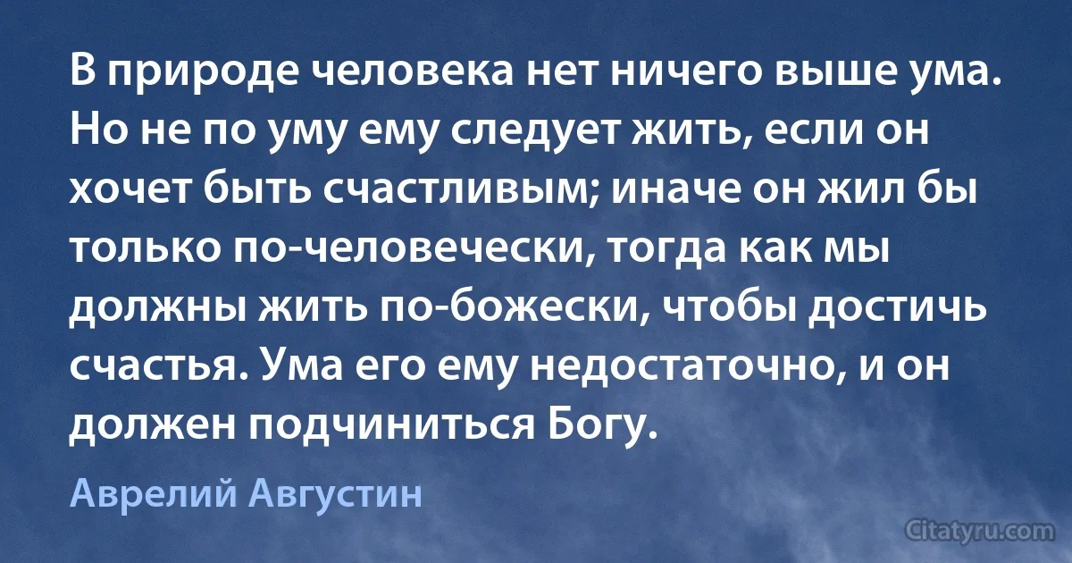 В природе человека нет ничего выше ума. Но не по уму ему следует жить, если он хочет быть счастливым; иначе он жил бы только по-человечески, тогда как мы должны жить по-божески, чтобы достичь счастья. Ума его ему недостаточно, и он должен подчиниться Богу. (Аврелий Августин)