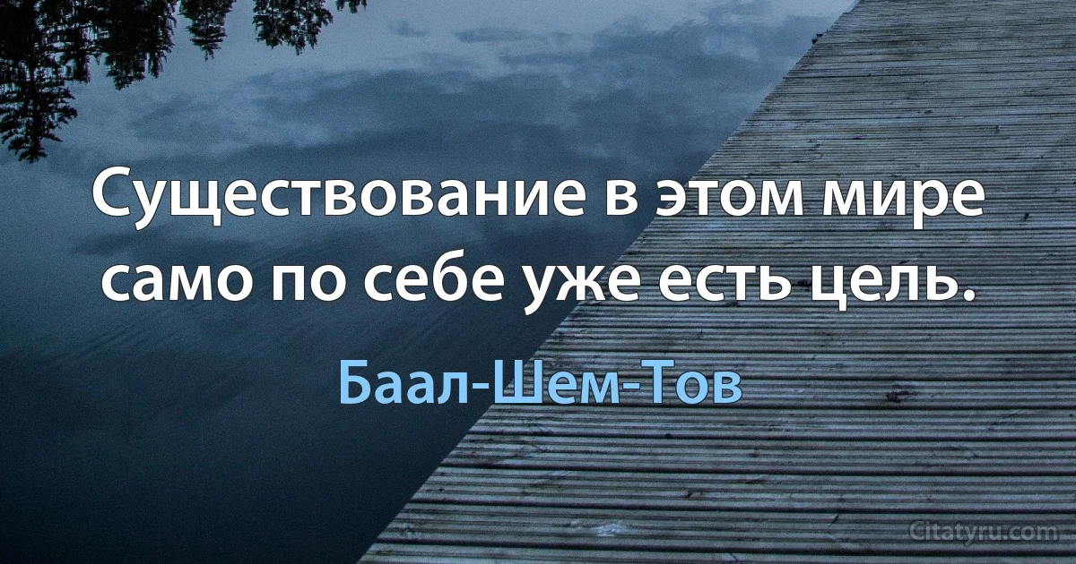 Существование в этом мире само по себе уже есть цель. (Баал-Шем-Тов)