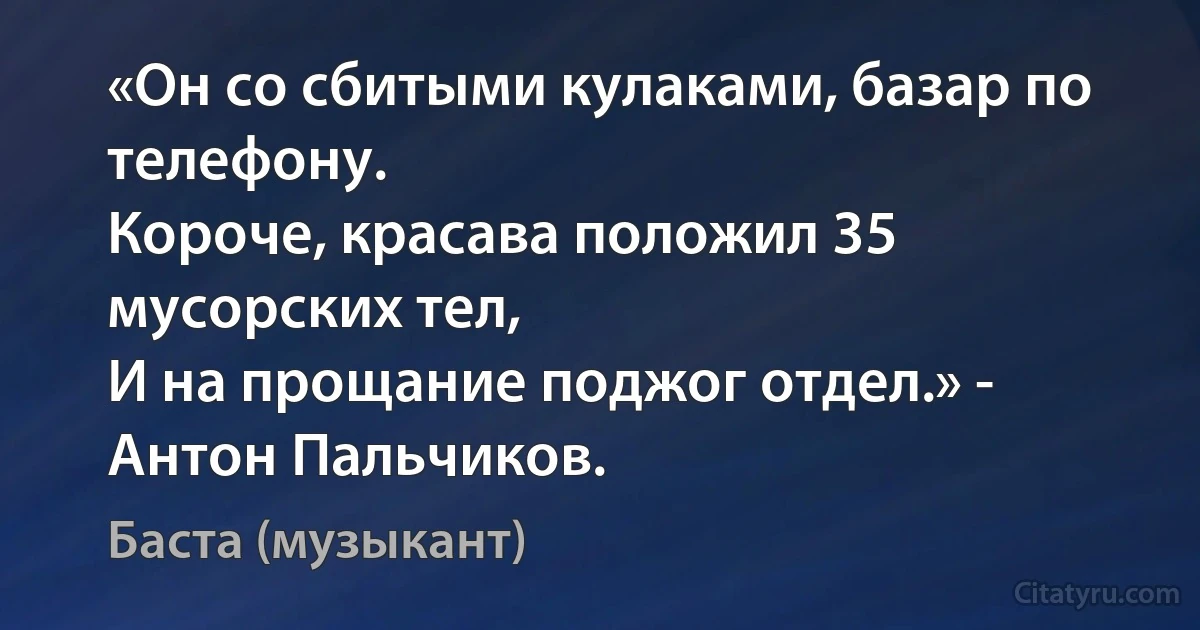 «Он со сбитыми кулаками, базар по телефону.
Короче, красава положил 35 мусорских тел,
И на прощание поджог отдел.» - Антон Пальчиков. (Баста (музыкант))