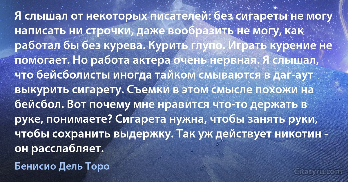 Я слышал от некоторых писателей: без сигареты не могу написать ни строчки, даже вообразить не могу, как работал бы без курева. Курить глупо. Играть курение не помогает. Но работа актера очень нервная. Я слышал, что бейсболисты иногда тайком смываются в даг-аут выкурить сигарету. Съемки в этом смысле похожи на бейсбол. Вот почему мне нравится что-то держать в руке, понимаете? Сигарета нужна, чтобы занять руки, чтобы сохранить выдержку. Так уж действует никотин - он расслабляет. (Бенисио Дель Торо)