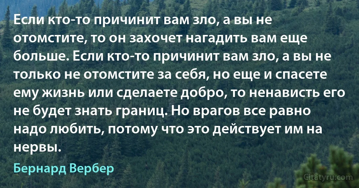 Если кто-то причинит вам зло, а вы не отомстите, то он захочет нагадить вам еще больше. Если кто-то причинит вам зло, а вы не только не отомстите за себя, но еще и спасете ему жизнь или сделаете добро, то ненависть его не будет знать границ. Но врагов все равно надо любить, потому что это действует им на нервы. (Бернард Вербер)