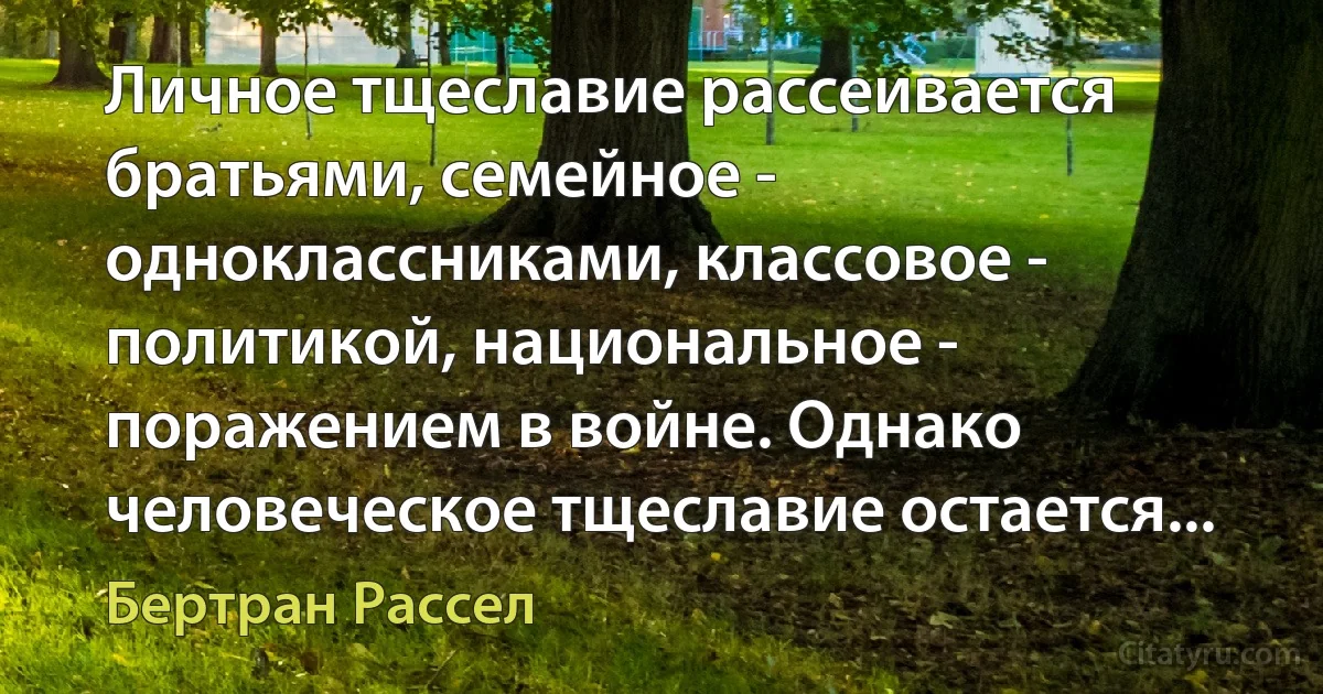 Личное тщеславие рассеивается братьями, семейное - одноклассниками, классовое - политикой, национальное - поражением в войне. Однако человеческое тщеславие остается... (Бертран Рассел)