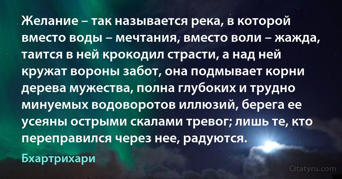 Желание – так называется река, в которой вместо воды – мечтания, вместо воли – жажда, таится в ней крокодил страсти, а над ней кружат вороны забот, она подмывает корни дерева мужества, полна глубоких и трудно минуемых водоворотов иллюзий, берега ее усеяны острыми скалами тревог; лишь те, кто переправился через нее, радуются. (Бхартрихари)