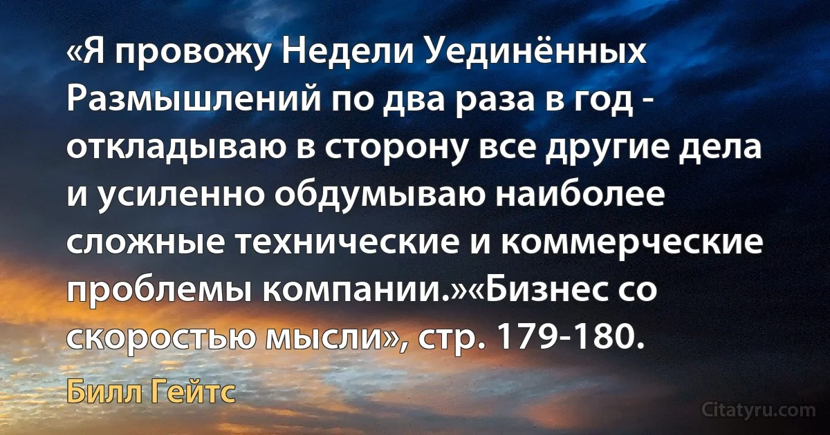 «Я провожу Недели Уединённых Размышлений по два раза в год - откладываю в сторону все другие дела и усиленно обдумываю наиболее сложные технические и коммерческие проблемы компании.»«Бизнес со скоростью мысли», стр. 179-180. (Билл Гейтс)