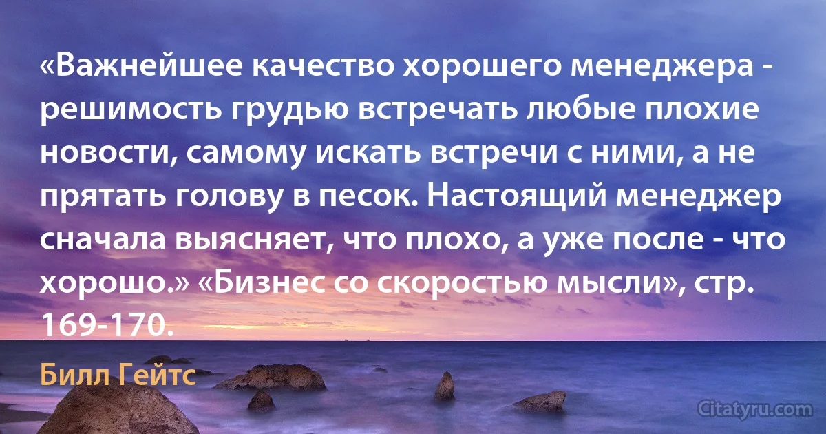 «Важнейшее качество хорошего менеджера - решимость грудью встречать любые плохие новости, самому искать встречи с ними, а не прятать голову в песок. Настоящий менеджер сначала выясняет, что плохо, а уже после - что хорошо.» «Бизнес со скоростью мысли», стр. 169-170. (Билл Гейтс)